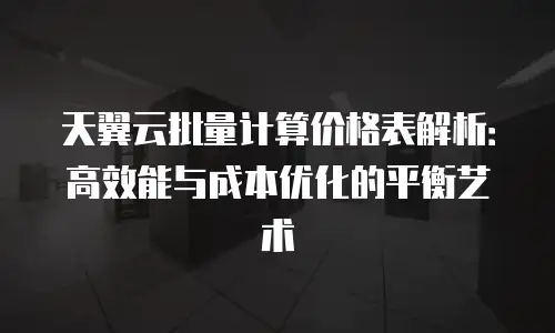 天翼云批量计算价格表解析：高效能与成本优化的平衡艺术