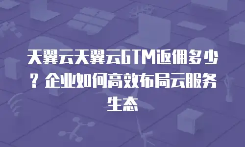 天翼云天翼云GTM返佣多少？企业如何高效布局云服务生态