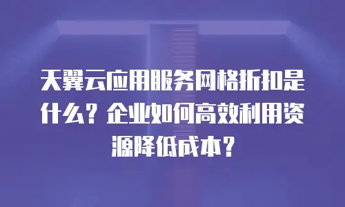天翼云应用服务网格折扣是什么？企业如何高效利用资源降低成本？