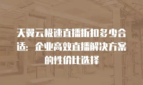 天翼云极速直播折扣多少合适：企业高效直播解决方案的性价比选择