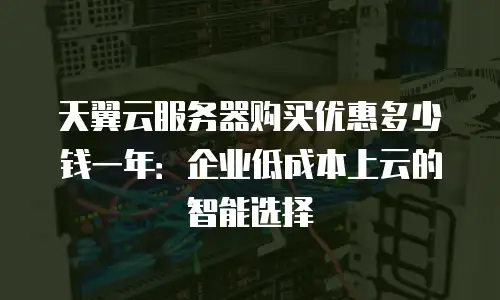 天翼云服务器购买优惠多少钱一年：企业低成本上云的智能选择