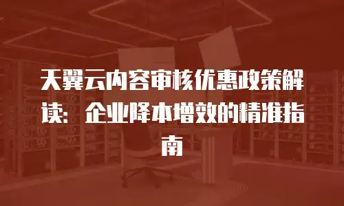 天翼云内容审核优惠政策解读：企业降本增效的精准指南