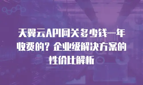 天翼云API网关多少钱一年收费的？企业级解决方案的性价比解析
