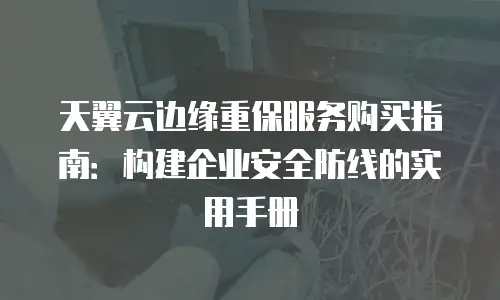 天翼云边缘重保服务购买指南：构建企业安全防线的实用手册