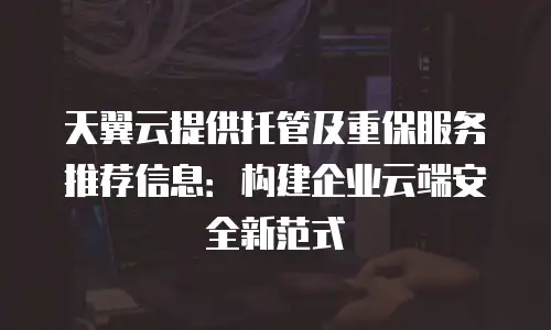 天翼云提供托管及重保服务推荐信息：构建企业云端安全新范式