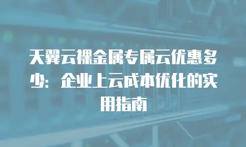 天翼云裸金属专属云优惠多少：企业上云成本优化的实用指南