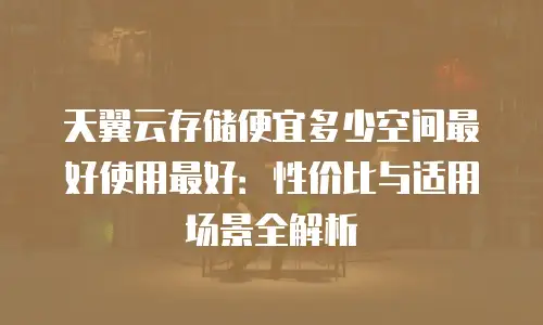天翼云存储便宜多少空间最好使用最好：性价比与适用场景全解析