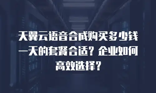 天翼云语音合成购买多少钱一天的套餐合适？企业如何高效选择？