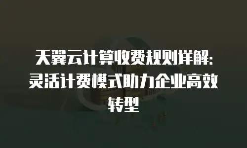 天翼云计算收费规则详解：灵活计费模式助力企业高效转型