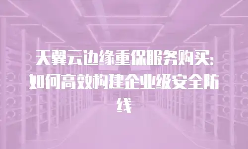 天翼云边缘重保服务购买：如何高效构建企业级安全防线