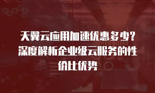 天翼云应用加速优惠多少？深度解析企业级云服务的性价比优势