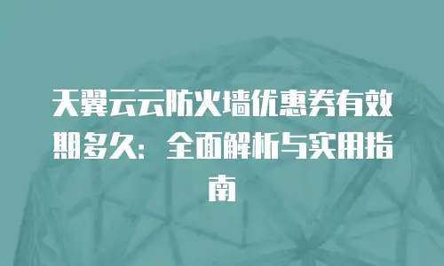天翼云云防火墙优惠券有效期多久：全面解析与实用指南