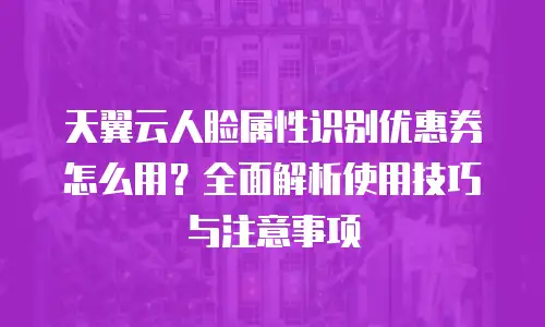 天翼云人脸属性识别优惠券怎么用？全面解析使用技巧与注意事项