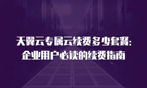 天翼云专属云续费多少套餐：企业用户必读的续费指南
