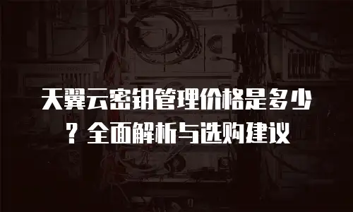 天翼云密钥管理价格是多少？全面解析与选购建议