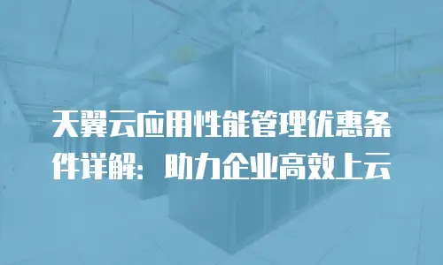天翼云应用性能管理优惠条件详解：助力企业高效上云