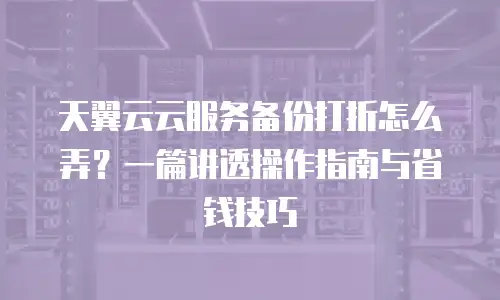 天翼云云服务备份打折怎么弄？一篇讲透操作指南与省钱技巧