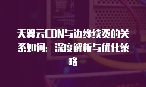 天翼云CDN与边缘续费的关系如何：深度解析与优化策略