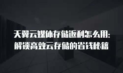 天翼云媒体存储返利怎么用：解锁高效云存储的省钱秘籍