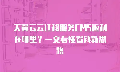 天翼云云迁移服务CMS返利在哪里？一文看懂省钱新思路