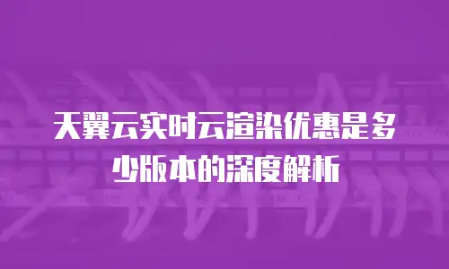 天翼云实时云渲染优惠是多少版本的深度解析
