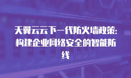 天翼云云下一代防火墙政策：构建企业网络安全的智能防线