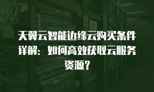天翼云智能边缘云购买条件详解：如何高效获取云服务资源？