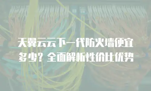 天翼云云下一代防火墙便宜多少？全面解析性价比优势