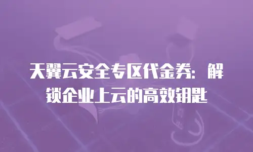 天翼云安全专区代金券：解锁企业上云的高效钥匙
