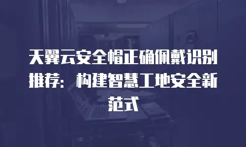 天翼云安全帽正确佩戴识别推荐：构建智慧工地安全新范式