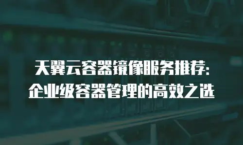 天翼云容器镜像服务推荐：企业级容器管理的高效之选