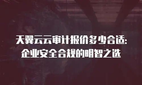 天翼云云审计报价多少合适：企业安全合规的明智之选
