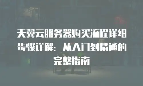 天翼云服务器购买流程详细步骤详解：从入门到精通的完整指南