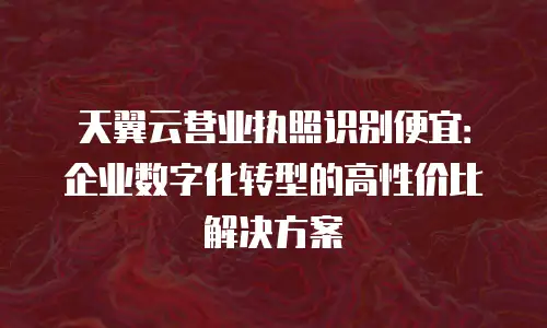 天翼云营业执照识别便宜：企业数字化转型的高性价比解决方案