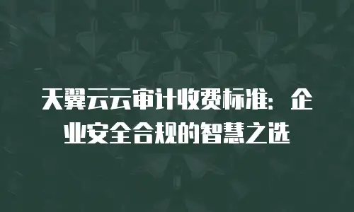天翼云云审计收费标准：企业安全合规的智慧之选