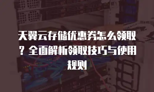 天翼云存储优惠券怎么领取？全面解析领取技巧与使用规则