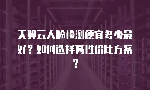 天翼云人脸检测便宜多少最好？如何选择高性价比方案？
