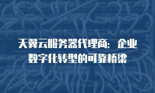 天翼云服务器代理商：企业数字化转型的可靠桥梁