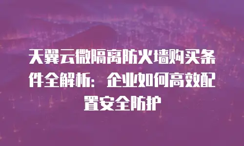 天翼云微隔离防火墙购买条件全解析：企业如何高效配置安全防护