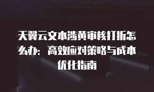 天翼云文本涉黄审核打折怎么办：高效应对策略与成本优化指南