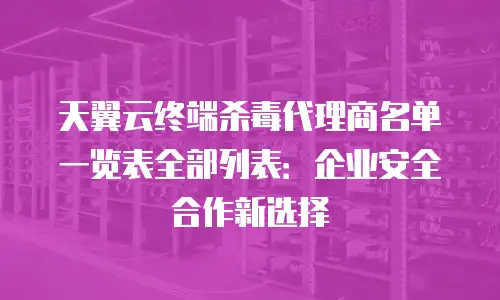 天翼云终端杀毒代理商名单一览表全部列表：企业安全合作新选择