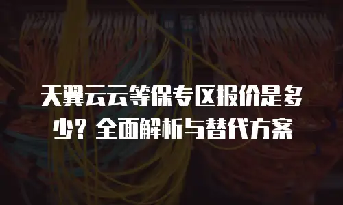 天翼云云等保专区报价是多少？全面解析与替代方案