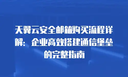 天翼云安全邮箱购买流程详解：企业高效搭建通信堡垒的完整指南