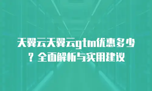 天翼云天翼云gtm优惠多少？全面解析与实用建议
