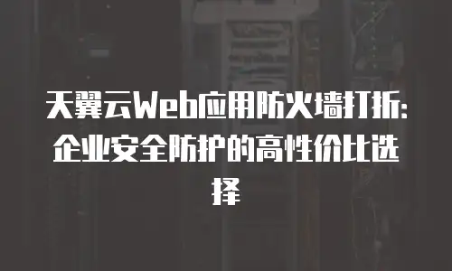 天翼云Web应用防火墙打折：企业安全防护的高性价比选择