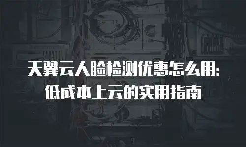 天翼云人脸检测优惠怎么用：低成本上云的实用指南
