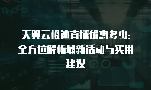 天翼云极速直播优惠多少：全方位解析最新活动与实用建议