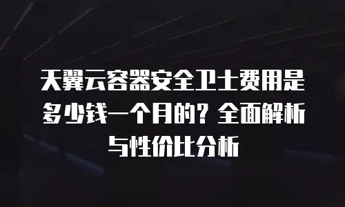 天翼云容器安全卫士费用是多少钱一个月的？全面解析与性价比分析