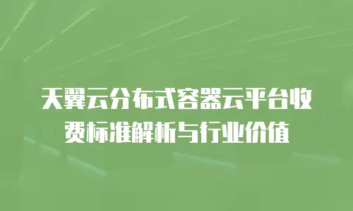 天翼云分布式容器云平台收费标准解析与行业价值