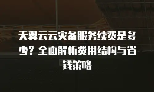 天翼云云灾备服务续费是多少？全面解析费用结构与省钱策略